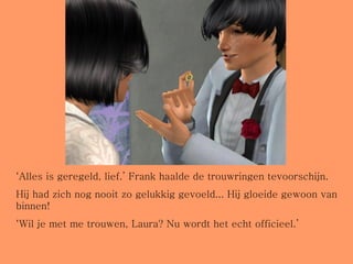 ‘ Alles is geregeld, lief.’ Frank haalde de trouwringen tevoorschijn. Hij had zich nog nooit zo gelukkig gevoeld... Hij gloeide gewoon van binnen! ‘ Wil je met me trouwen, Laura? Nu wordt het echt officieel.’ 