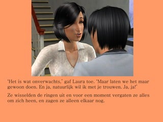 ‘ Het is wat onverwachts,’ gaf Laura toe. ‘Maar laten we het maar gewoon doen. En ja, natuurlijk wil ik met je trouwen. Ja, ja!’ Ze wisselden de ringen uit en voor een moment vergaten ze alles om zich heen, en zagen ze alleen elkaar nog. 