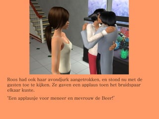 Roos had ook haar avondjurk aangetrokken, en stond nu met de gasten toe te kijken. Ze gaven een applaus toen het bruidspaar elkaar kuste. ‘ Een applausje voor meneer en mevrouw de Beer!’ 