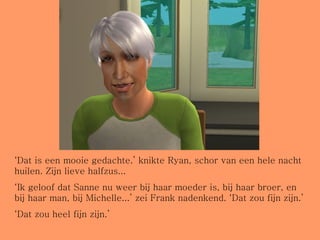 ‘ Dat is een mooie gedachte.’ knikte Ryan, schor van een hele nacht huilen. Zijn lieve halfzus... ‘ Ik geloof dat Sanne nu weer bij haar moeder is, bij haar broer, en bij haar man, bij Michelle...’ zei Frank nadenkend. ‘Dat zou fijn zijn.’ ‘ Dat zou heel fijn zijn.’  