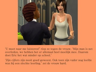 ‘ U moet naar me luisteren!’ riep ze tegen de vrouw. ‘Mijn man is net overleden, we hebben het er allemaal heel moeilijk mee. Daarom doet Eric het wat minder op school.’ ‘ Zijn cijfers zijn nooit goed geweest. Ook toen zijn vader nog leefde was hij een slechte leerling.’ zei de vrouw hard. 