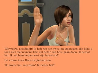 ‘ Mevrouw, alstublieft! Ik heb net een tweeling gekregen, die kunt u toch niet meenemen? Eric zal beter zijn best gaan doen, ik beloof het. Ik zal hem helpen met zijn huiswerk!’ De vrouw keek Roos twijfelend aan. ‘ Ik zweer het, mevrouw! Ik zweer het!’ 