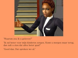 ‘ Waarom zou ik u geloven?’ ‘ Ik zal beter voor mijn kinderen zorgen. Komt u morgen maar terug, dan zult u zien dat alles beter gaat!’ ‘ Goed dan. Dat spreken we af.’ 