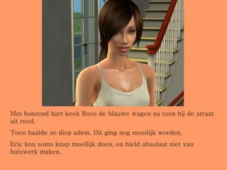 Met bonzend hart keek Roos de blauwe wagen na toen hij de straat uit reed. Toen haalde ze diep adem. Dit ging nog moeilijk worden. Eric kon soms knap moeilijk doen, en hield absoluut niet van huiswerk maken. 
