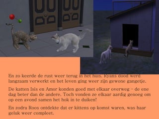 En zo keerde de rust weer terug in het huis. Ryans dood werd langzaam verwerkt en het leven ging weer zijn gewone gangetje. De katten Isis en Amor konden goed met elkaar overweg – de ene dag beter dan de andere. Toch vonden ze elkaar aardig genoeg om op een avond samen het hok in te duiken! En zodra Roos ontdekte dat er kittens op komst waren, was haar geluk weer compleet. 