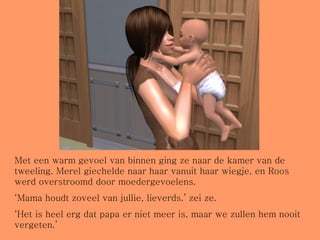 Met een warm gevoel van binnen ging ze naar de kamer van de tweeling. Merel giechelde naar haar vanuit haar wiegje, en Roos werd overstroomd door moedergevoelens. ‘ Mama houdt zoveel van jullie, lieverds.’ zei ze. ‘ Het is heel erg dat papa er niet meer is, maar we zullen hem nooit vergeten.’ 