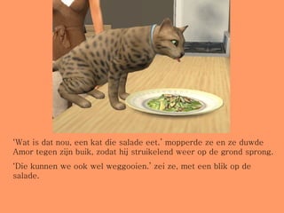 ‘ Wat is dat nou, een kat die salade eet.’ mopperde ze en ze duwde Amor tegen zijn buik, zodat hij struikelend weer op de grond sprong. ‘ Die kunnen we ook wel weggooien.’ zei ze, met een blik op de salade. 