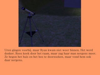 Uren gingen voorbij, maar Ryan kwam niet weer binnen. Het werd donker. Roos keek door het raam, maar zag haar man nergens meer. Ze begon het huis en het bos te doorzoeken, maar vond hem ook daar nergens. 