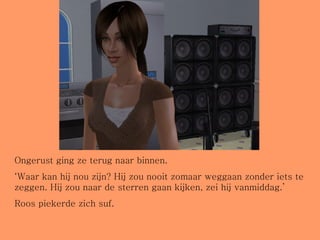 Ongerust ging ze terug naar binnen. ‘ Waar kan hij nou zijn? Hij zou nooit zomaar weggaan zonder iets te zeggen. Hij zou naar de sterren gaan kijken, zei hij vanmiddag.’ Roos piekerde zich suf. 