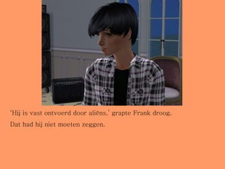 ‘ Hij is vast ontvoerd door aliëns.’ grapte Frank droog. Dat had hij niet moeten zeggen. 