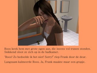 Roos keek hem met grote ogen aan, die ineens vol tranen stonden. Snikkend sloot ze zich op in de badkamer. ‘ Roos! Zo bedoelde ik het niet! Sorry!’ riep Frank door de deur. Langzaam kalmeerde Roos. Ja, Frank maakte maar een grapje. 