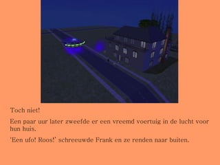 Toch niet! Een paar uur later zweefde er een vreemd voertuig in de lucht voor hun huis.  ‘ Een ufo! Roos!’ schreeuwde Frank en ze renden naar buiten. 