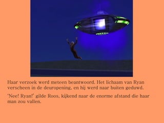 Haar verzoek werd meteen beantwoord. Het lichaam van Ryan verscheen in de deuropening, en hij werd naar buiten geduwd. ‘ Nee! Ryan!’ gilde Roos, kijkend naar de enorme afstand die haar man zou vallen. 