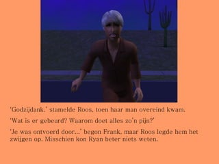 ‘ Godzijdank.’ stamelde Roos, toen haar man overeind kwam. ‘ Wat is er gebeurd? Waarom doet alles zo’n pijn?’ ‘ Je was ontvoerd door...’ begon Frank, maar Roos legde hem het zwijgen op. Misschien kon Ryan beter niets weten. 