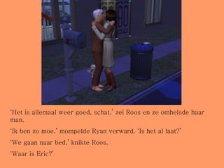 ‘ Het is allemaal weer goed, schat.’ zei Roos en ze omhelsde haar man. ‘ Ik ben zo moe.’ mompelde Ryan verward. ‘Is het al laat?’ ‘ We gaan naar bed.’ knikte Roos. ‘ Waar is Eric?’ 