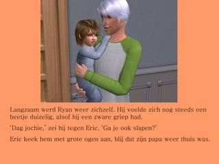 Langzaam werd Ryan weer zichzelf. Hij voelde zich nog steeds een beetje duizelig, alsof hij een zware griep had.  ‘ Dag jochie,’ zei hij tegen Eric. ‘Ga je ook slapen?’ Eric keek hem met grote ogen aan, blij dat zijn papa weer thuis was. 
