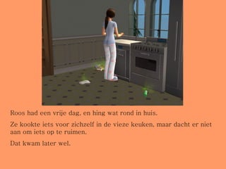 Roos had een vrije dag, en hing wat rond in huis.  Ze kookte iets voor zichzelf in de vieze keuken, maar dacht er niet aan om iets op te ruimen. Dat kwam later wel. 