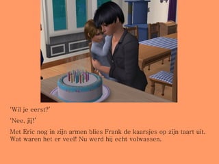 ‘ Wil je eerst?’ ‘ Nee, jij!’ Met Eric nog in zijn armen blies Frank de kaarsjes op zijn taart uit. Wat waren het er veel! Nu werd hij echt volwassen. 
