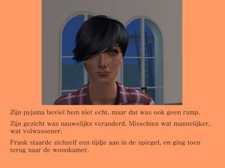 Zijn pyjama beviel hem niet echt, maar dat was ook geen ramp.  Zijn gezicht was nauwelijks veranderd. Misschien wat mannelijker, wat volwassener.  Frank staarde zichzelf een tijdje aan in de spiegel, en ging toen terug naar de woonkamer. 