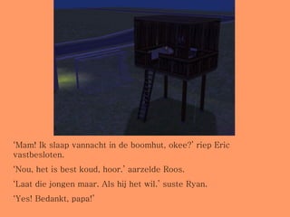 ‘ Mam! Ik slaap vannacht in de boomhut, okee?’ riep Eric vastbesloten. ‘ Nou, het is best koud, hoor.’ aarzelde Roos.  ‘ Laat die jongen maar. Als hij het wil.’ suste Ryan. ‘ Yes! Bedankt, papa!’  