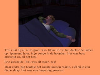 Trots dat hij nu al zo groot was, klom Eric in het donker de ladder op. Spannend hoor, in je eentje in de boomhut. Het was best griezelig zo, bij het bos! Eric giechelde. Wat was dit stoer, zeg! Maar zodra zijn hoofdje het zachte kussen raakte, viel hij in een diepe slaap. Het was een lange dag geweest. 