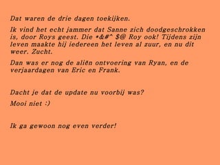 Dat waren de drie dagen toekijken. Ik vind het echt jammer dat Sanne zich doodgeschrokken is, door Roys geest. Die *&#^$@ Roy ook! Tijdens zijn leven maakte hij iedereen het leven al zuur, en nu dit weer. Zucht. Dan was er nog de aliën ontvoering van Ryan, en de verjaardagen van Eric en Frank. Dacht je dat de update nu voorbij was? Mooi niet :) Ik ga gewoon nog even verder! 
