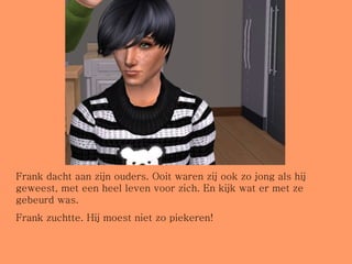 Frank dacht aan zijn ouders. Ooit waren zij ook zo jong als hij geweest, met een heel leven voor zich. En kijk wat er met ze gebeurd was. Frank zuchtte. Hij moest niet zo piekeren! 