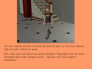 Na een warme douche trok hij zijn kleren aan, en was het alweer tijd om naar school te gaan. Eric wist niet wat hij ervan moest denken. Eigenlijk leek het hem helemaal niet leuk. Dingen leren... Hij kon wel wat leukers bedenken! 