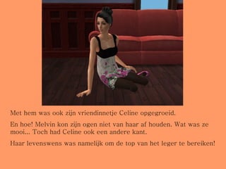 Met hem was ook zijn vriendinnetje Celine opgegroeid.  En hoe! Melvin kon zijn ogen niet van haar af houden. Wat was ze mooi... Toch had Celine ook een andere kant.  Haar levenswens was namelijk om de top van het leger te bereiken! 