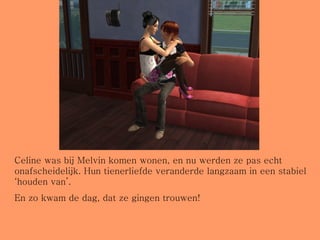 Celine was bij Melvin komen wonen, en nu werden ze pas echt onafscheidelijk. Hun tienerliefde veranderde langzaam in een stabiel ‘houden van’.  En zo kwam de dag, dat ze gingen trouwen! 