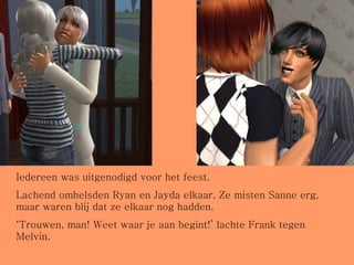 Iedereen was uitgenodigd voor het feest. Lachend omhelsden Ryan en Jayda elkaar. Ze misten Sanne erg, maar waren blij dat ze elkaar nog hadden. ‘ Trouwen, man! Weet waar je aan begint!’ lachte Frank tegen Melvin. 