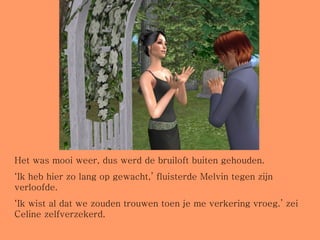 Het was mooi weer, dus werd de bruiloft buiten gehouden.  ‘ Ik heb hier zo lang op gewacht,’ fluisterde Melvin tegen zijn verloofde. ‘ Ik wist al dat we zouden trouwen toen je me verkering vroeg.’ zei Celine zelfverzekerd. 