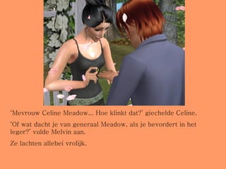 ‘ Mevrouw Celine Meadow... Hoe klinkt dat?’ giechelde Celine. ‘ Of wat dacht je van generaal Meadow, als je bevordert in het leger?’ vulde Melvin aan. Ze lachten allebei vrolijk. 