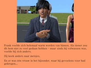 Frank voelde zich helemaal warm worden van binnen. Als tiener zou dit hem niet zo veel gedaan hebben – maar sinds hij volwassen was, voelde hij zich anders. Hij keek anders naar meisjes. En er was één vrouw in het bijzonder, waar hij gevoelens voor had gekregen... 