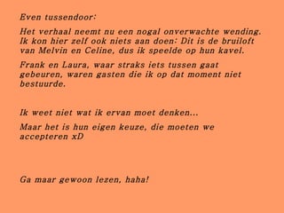 Even tussendoor: Het verhaal neemt nu een nogal onverwachte wending. Ik kon hier zelf ook niets aan doen: Dit is de bruiloft van Melvin en Celine, dus ik speelde op hun kavel. Frank en Laura, waar straks iets tussen gaat gebeuren, waren gasten die ik op dat moment niet bestuurde. Ik weet niet wat ik ervan moet denken...  Maar het is hun eigen keuze, die moeten we accepteren xD Ga maar gewoon lezen, haha! 