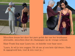 Misschien kwam het door het pure geluk dat van het bruidspaar afstraalde, misschien door de champagne op de vroege ochtend. Maar Frank liep naar Laura toe, en knielde voor haar neer. ‘ Laura, ik wil je iets zeggen. Dit zit me al een hele tijd dwars. Sinds ik opgegroeid ben, voel ik iets voor je...’ 
