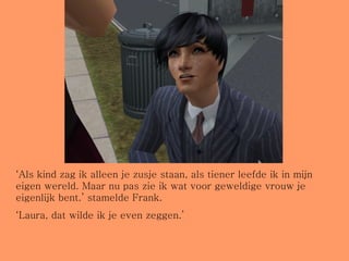 ‘ Als kind zag ik alleen je zusje staan, als tiener leefde ik in mijn eigen wereld. Maar nu pas zie ik wat voor geweldige vrouw je eigenlijk bent.’ stamelde Frank.  ‘ Laura, dat wilde ik je even zeggen.’ 