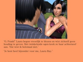 ‘ O, Frank!’ Laura begon vreselijk te blozen en wist zichzelf geen houding te geven. Met twinkelende ogen keek ze haar achterneef aan. ‘Dat wist ik helemaal niet.’ ‘ Je bent heel bijzonder voor me, Laura Ray.’ 