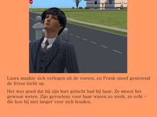 Laura maakte zich verlegen uit de voeten, en Frank snoof genietend de frisse lucht op. Het was goed dat hij zijn hart gelucht had bij haar. Ze moest het gewoon weten. Zijn gevoelens voor haar waren zo sterk, zo echt – die kon hij niet langer voor zich houden. 