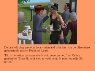 De bruiloft ging gewoon door – niemand wist iets van de bijzondere gebeurtenis tussen Frank en Laura. ‘ Dit is de lekkerste taart die ik ooit gegeten heb.’ zei Celine genietend. ‘Maar ik hoef niet zo veel hoor, ik moet op mijn lijn letten!’ 