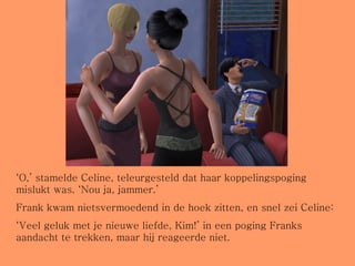 ‘ O,’ stamelde Celine, teleurgesteld dat haar koppelingspoging mislukt was. ‘Nou ja, jammer.’ Frank kwam nietsvermoedend in de hoek zitten, en snel zei Celine: ‘ Veel geluk met je nieuwe liefde, Kim!’ in een poging Franks aandacht te trekken, maar hij reageerde niet.  