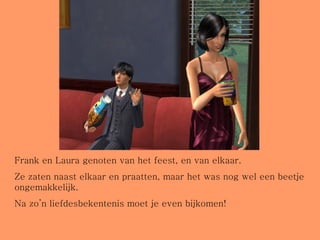 Frank en Laura genoten van het feest, en van elkaar. Ze zaten naast elkaar en praatten, maar het was nog wel een beetje ongemakkelijk. Na zo’n liefdesbekentenis moet je even bijkomen! 