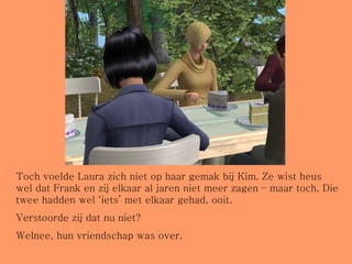 Toch voelde Laura zich niet op haar gemak bij Kim. Ze wist heus wel dat Frank en zij elkaar al jaren niet meer zagen – maar toch. Die twee hadden wel ‘iets’ met elkaar gehad, ooit.  Verstoorde zij dat nu niet? Welnee, hun vriendschap was over. 