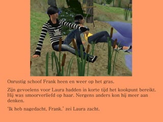 Onrustig schoof Frank heen en weer op het gras.  Zijn gevoelens voor Laura hadden in korte tijd het kookpunt bereikt. Hij was smoorverliefd op haar. Nergens anders kon hij meer aan denken. ‘ Ik heb nagedacht, Frank.’ zei Laura zacht. 
