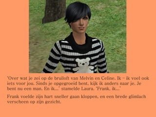 ‘ Over wat je zei op de bruiloft van Melvin en Celine. Ik – ik voel ook iets voor jou. Sinds je opgegroeid bent, kijk ik anders naar je. Je bent nu een man. En ik...’ stamelde Laura. ‘Frank, ik...’ Frank voelde zijn hart sneller gaan kloppen, en een brede glimlach verscheen op zijn gezicht. 
