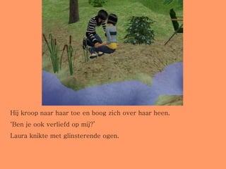 Hij kroop naar haar toe en boog zich over haar heen. ‘ Ben je ook verliefd op mij?’  Laura knikte met glinsterende ogen.  