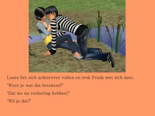 Laura liet zich achterover vallen en trok Frank met zich mee. ‘ Weet je wat dat betekent?’ ‘ Dat we nu verkering hebben?’ ‘ Wil je dat?’ 