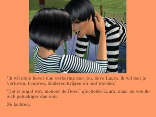 ‘ Ik wil niets liever dan verkering met jou, lieve Laura. Ik wil met je verloven, trouwen, kinderen krijgen en oud worden.’ ‘ Dat is nogal wat, meneer de Beer.’ giechelde Laura, maar ze voelde zich gelukkiger dan ooit.  Ze lachten. 