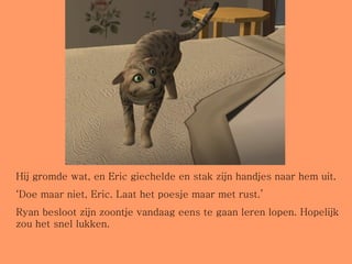 Hij gromde wat, en Eric giechelde en stak zijn handjes naar hem uit. ‘ Doe maar niet, Eric. Laat het poesje maar met rust.’ Ryan besloot zijn zoontje vandaag eens te gaan leren lopen. Hopelijk zou het snel lukken. 
