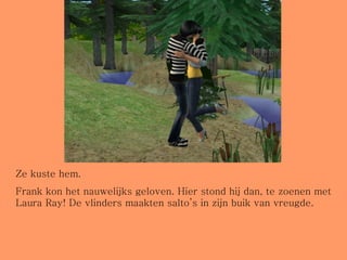 Ze kuste hem. Frank kon het nauwelijks geloven. Hier stond hij dan, te zoenen met Laura Ray! De vlinders maakten salto’s in zijn buik van vreugde. 